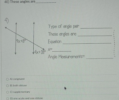 4E) These angles are_
Type of angle pair_
These angles are_
Equetion_
x= _
Angle Measurements=_
A) congruent
B) both obtuse
C) supplementary
D) one acute and one obtuse