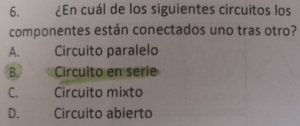 ¿En cuál de los siguientes circuitos los
componentes están conectados uno tras otro?
A. Circuito paralelo
B. Circuito en serie
C. Circuito mixto
D. Circuito abierto