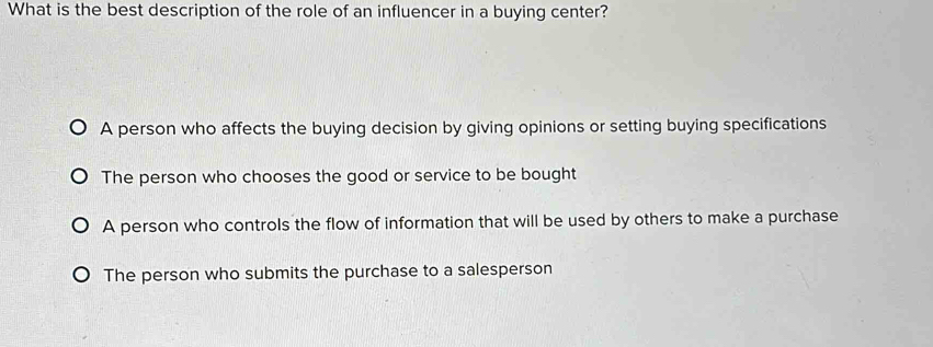 What is the best description of the role of an influencer in a buying center?
A person who affects the buying decision by giving opinions or setting buying specifications
The person who chooses the good or service to be bought
A person who controls the flow of information that will be used by others to make a purchase
The person who submits the purchase to a salesperson