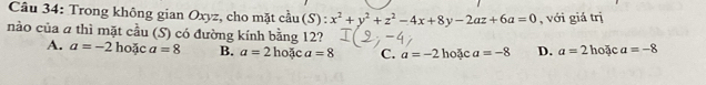 Cầu 34: Trong không gian Oxyz, cho mặt cầu ( S ):x^2+y^2+z^2-4x+8y-2az+6a=0 , với giá trị
nào của a thì mặt cầu (S) có đường kính bằng 12? a=-8
A. a=-2 hoặc a=8 B. a=2ho3ca=8 C. a=-2 hoặc a=-8 D. a=21 hoặc