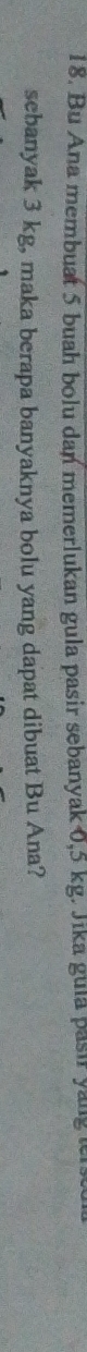 Bu Ana membuat 5 buah bolu dan memerlukan gula pasir sebanyak 0,5 kg. Jika gula pasir yang er 
sebanyak 3 kg, maka berapa banyaknya bolu yang dapat dibuat Bu Ana?