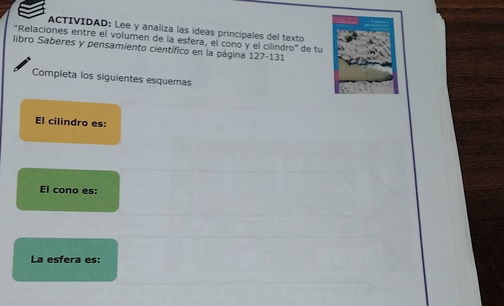 ACTIVIDAD: Lee y analiza las ídeas principales del texto 
“Relaciones entre el volumen de la esfera, el cono y el cilindro” de tu 
libro Saberes y pensamiento científico en la página 127-131 
Completa los siguientes esquemas 
El cilindro es: 
El cono es: 
La esfera es: