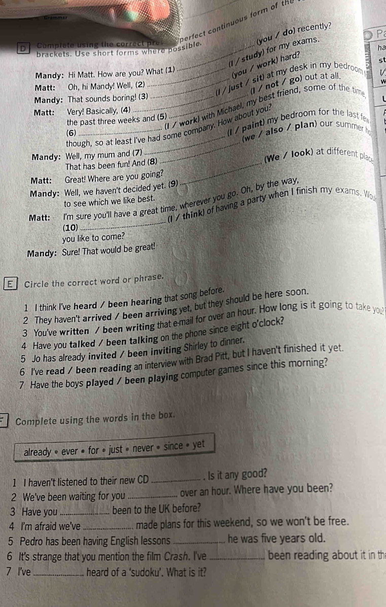 Operfect continuous form of the
(you / do) recently?
P
Complete using the correct pres_
brackets. Use short forms where possible.
ha
(I /study) for my exams.
(you / work) hard?
Mandy: Hi Matt. How are you? What (1) st
_(I / just / sit) at my desk in my bedroom ! 1
(l / not / go) out at all.
Matt: Oh, hi Mandy! Well, (2)
Mandy: That sounds boring! (3)
(I / work) with Michael, my best friend, some of the time
L
Matt: Very! Basically, (4)
the past three weeks and (5)
though, so at least I've had some company. How about you?
(6)
(I / paint) my bedroom for the last few
_
(we / also / plan) our summer ho
Mandy: Well, my mum and (7) We / look) at different place
That has been fun! And (8)_
Matt:  Great! Where are you going?
Mandy: Well, we haven't decided yet. (9)
Matt: I'm sure you'll have a great time, wherever you go. Oh, by the way
to see which we like best.
_
(I / think) of having a party when I finish my exams. Wo
(10)
you like to come?
Mandy: Sure! That would be great!
E Circle the correct word or phrase.
1 I think I've heard / been hearing that song before.
2 They haven't arrived / been arriving yet, but they should be here soon
3 You've written / been writing that e-mail for over an hour. How long is it going to take you?
4 Have you talked / been talking on the phone since eight o'clock?
5 Jo has already invited / been inviting Shirley to dinner.
6 I've read / been reading an interview with Brad Pitt, but I haven't finished it yet.
7 Have the boys played / been playing computer games since this morning?
Complete using the words in the box.
already » ever • for » just » never • since » yet
1 I haven’t listened to their new CD _. Is it any good?
2 We've been waiting for you _over an hour. Where have you been?
3 Have you _been to the UK before?
4 I'm afraid we've _made plans for this weekend, so we won't be free.
5 Pedro has been having English lessons _he was five years old.
6 It's strange that you mention the film Crash. I've_ been reading about it in th
7 I've _heard of a ‘sudoku’. What is it?