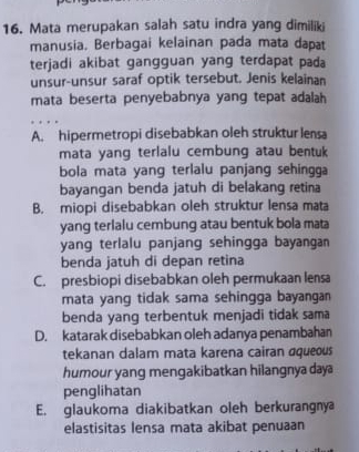 Mata merupakan salah satu indra yang dimiliki
manusia. Berbagai kelainan pada mata dapat
terjadi akibat gangguan yang terdapat pada
unsur-unsur saraf optik tersebut. Jenis kelainan
mata beserta penyebabnya yang tepat adalah
A. hipermetropi disebabkan oleh struktur lensa
mata yang terlalu cembung atau bentuk
bola mata yang terlalu panjang sehingga
bayangan benda jatuh di belakang retina
B. miopi disebabkan oleh struktur lensa mata
yang terlalu cembung atau bentuk bola mata
yang terlalu panjang sehingga bayangan
benda jatuh di depan retina
C. presbiopi disebabkan oleh permukaan lensa
mata yang tidak sama sehingga bayangan 
benda yang terbentuk menjadi tidak sama
D. katarak disebabkan oleh adanya penambahan
tekanan dalam mata karena cairan aqueous
humour yang mengakibatkan hilangnya daya
penglihatan
E. glaukoma diakibatkan oleh berkurangnya
elastisitas lensa mata akibat penuaan