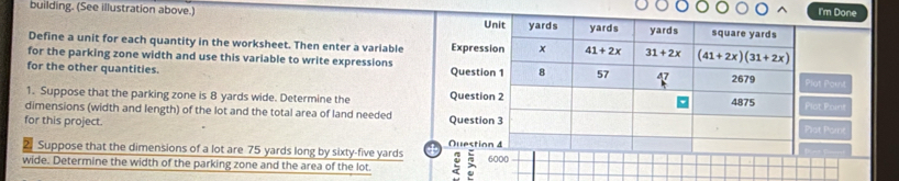 I'm Done 
building. (See illustration above.) yards square yards
Unit yards yards
Define a unit for each quantity in the worksheet. Then enter a variable Expression x 41+2x 31+2x (41+2x)(31+2x)
for the parking zone width and use this variable to write expressions 
for the other quantities. Question 1 8 57 
2679 Plat Paint 
1. Suppose that the parking zone is 8 yards wide. Determine the Question 2 
4875 Plot Poini 
dimensions (width and length) of the lot and the total area of land needed 
for this project. Question 3 
Pot Point 
Suppose that the dimensions of a lot are 75 yards long by sixty- five yards Ouestion 4 
wide. Determine the width of the parking zone and the area of the lot. : 6000