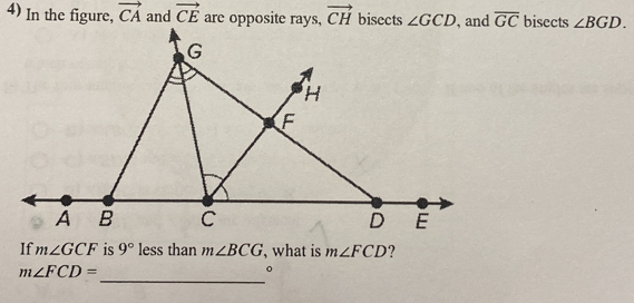 In the figure, vector CA and vector CE are opposite rays, vector CH bisects ∠ GCD , and overline GC bisects ∠ BGD.
G
H
F
A B C D E
If m∠ GCF is 9° less than m∠ BCG , what is m∠ FCD ? 
_
m∠ FCD=
。