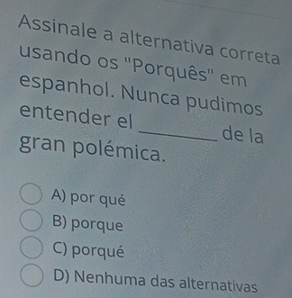 Assinale a alternativa correta
usando os ''Porquês'' em
espanhol. Nunca pudimos
entender el _de la
gran polémica.
A) por qué
B) porque
C) porqué
D) Nenhuma das alternativas