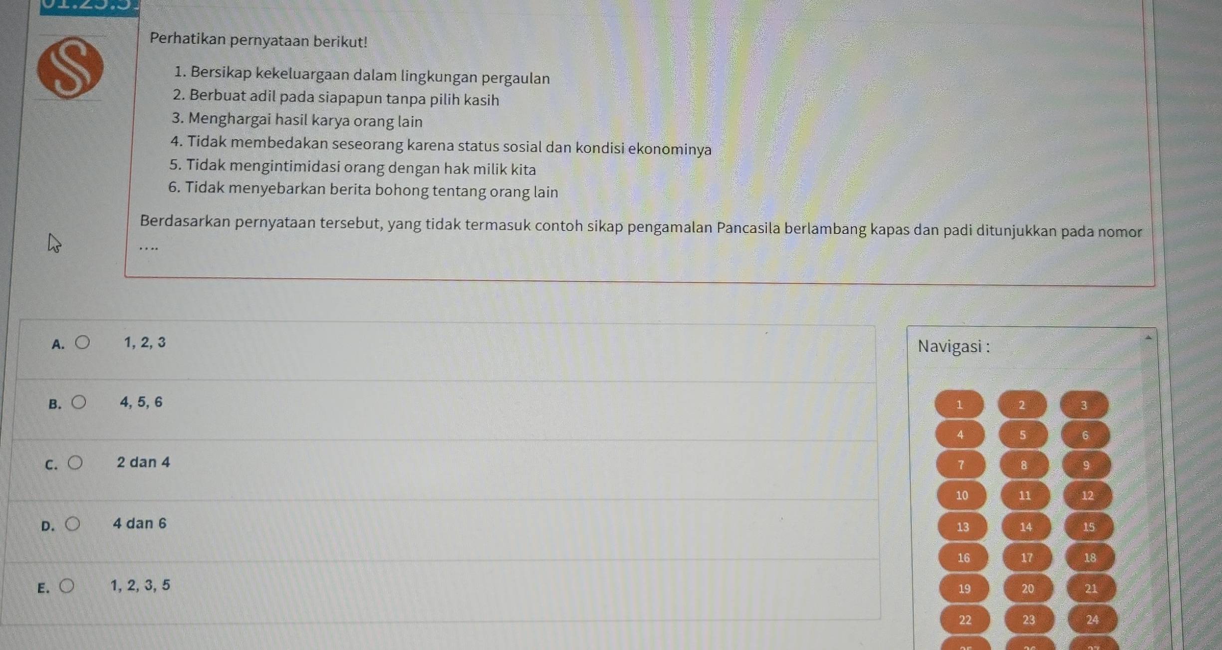 Perhatikan pernyataan berikut!
1. Bersikap kekeluargaan dalam lingkungan pergaulan
2. Berbuat adil pada siapapun tanpa pilih kasih
3. Menghargai hasil karya orang lain
4. Tidak membedakan seseorang karena status sosial dan kondisi ekonominya
5. Tidak mengintimidasi orang dengan hak milik kita
6. Tidak menyebarkan berita bohong tentang orang lain
Berdasarkan pernyataan tersebut, yang tidak termasuk contoh sikap pengamalan Pancasila berlambang kapas dan padi ditunjukkan pada nomor
A. 1, 2, 3 Navigasi :
B. 4, 5, 6 1 2 3
4 5 6
C. 2 dan 4 7 8
10 11 12
D. 4 dan 6
13 14 15
16 17 18
E. 1, 2, 3, 5 19 20 21
22 23 24