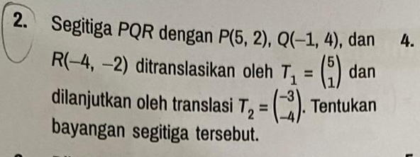 Segitiga PQR dengan P(5,2), Q(-1,4) , dan 4.
R(-4,-2) ditranslasikan oleh T_1=beginpmatrix 5 1endpmatrix dan 
dilanjutkan oleh translasi T_2=beginpmatrix -3 -4endpmatrix. Tentukan 
bayangan segitiga tersebut.