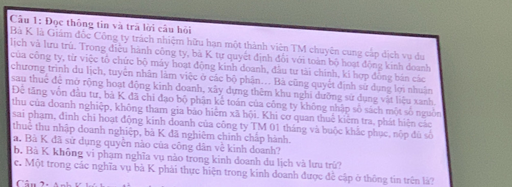 Đọc thông tin và trã lời câu hỏi 
Bà K là Giám đốc Công ty trách nhiệm hữu hạn một thành viên TM chuyên cung cắp dịch vụ du 
lịch và lưu trú. Trong điều hành công ty, bà K tự quyết định đổi với toàn bộ hoạt động kính doanh 
của công ty, từ việc tổ chức bộ máy hoạt động kinh doanh, đầu tư tài chính, kí hợp đồng bán các 
chương trình du lịch, tuyển nhân làm việc ở các bộ phận... Bà cũng quyết định sử dụng lợi nhuận 
sau thuế để mở rộng hoạt động kinh doanh, xây dựng thêm khu nghi dưỡng sử dụng vật liệu xanh. 
Để tăng vốn đầu tư, bà K đã chi đạo bộ phận kế toán của công ty không nhập số sách một số nguồn 
thu của doanh nghiệp, không tham gia bảo hiểm xã hội. Khi cơ quan thuế kiểm tra, phát hiện các 
sai phạm, đình chi hoạt động kinh doanh của công ty TM 01 tháng và buộc khắc phục, nộp đủ số 
thuể thu nhập doanh nghiệp, bà K đã nghiêm chinh chấp hành. 
a. Bà K đã sử dụng quyền nào của công dân về kinh doanh? 
b. Bà K không vi phạm nghĩa vụ nào trong kinh doanh du lịch và lưu trú? 
c. Một trong các nghĩa vụ bà K phải thực hiện trong kinh doanh được để cập ở thông tin trên là?