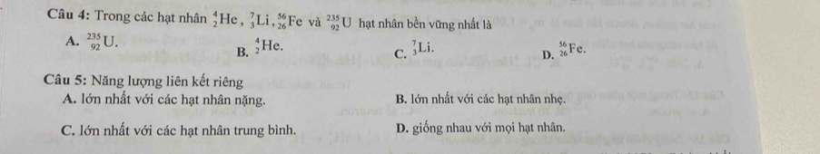 Trong các hạt nhân _2^(4He, _3^7Li, _(26)^(56) Fe và _(92)^(235)U hạt nhân bền vững nhất là
A. _(92)^(235)U. _2^4He D. beginarray)r 56 26endarray i° c.
B.
C. _3^7Li
Câu 5: Năng lượng liên kết riêng
A. lớn nhất với các hạt nhân nặng. B. lớn nhất với các hạt nhân nhẹ.
C. lớn nhất với các hạt nhân trung bình. D. giống nhau với mọi hạt nhân.