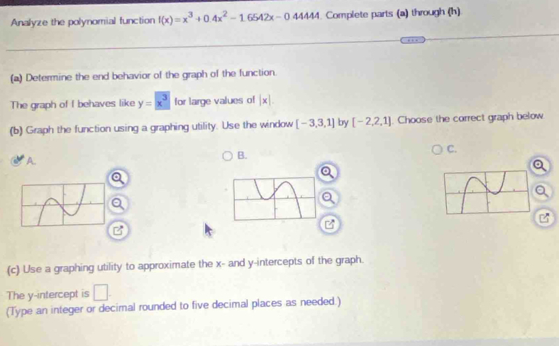 Analyze the polynomial function f(x)=x^3+0.4x^2-1.6542x-04444. Complete parts (a) through (h)
(a) Determine the end behavior of the graph of the function.
The graph of f behaves like y=x^3 for large values of |x|. 
(b) Graph the function using a graphing utility. Use the window [-3,3,1] by [-2,2,1] Choose the correct graph below.
A.
B.
C.
a
B
(c) Use a graphing utility to approximate the x - and y-intercepts of the graph.
The y-intercept is □ . 
(Type an integer or decimal rounded to five decimal places as needed.)