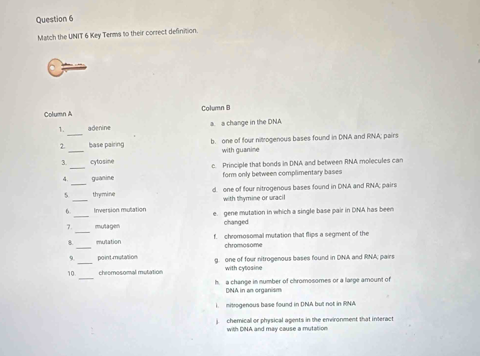 Match the UNIT 6 Key Terms to their correct definition.
Column A Column B
1. adenine a. a change in the DNA
_
2._ base pairing b. one of four nitrogenous bases found in DNA and RNA; pairs
with guanine
_
3. cytosine
c. Principle that bonds in DNA and between RNA molecules can
4. guanine form only between complimentary bases
_
5 _thymine d one of four nitrogenous bases found in DNA and RNA; pairs
with thymine or uracil
_
6. Inversion mutation
e. gene mutation in which a single base pair in DNA has been
_
7. mutagen changed
_
8. mutation f. chromosomal mutation that flips a segment of the
chromosome
9. _point mutation g. one of four nitrogenous bases found in DNA and RNA; pairs
_
10. chromosomal mutation with cytosine
h. a change in number of chromosomes or a large amount of
DNA in an organism
i. nitrogenous base found in DNA but not in RNA
j. chemical or physical agents in the environment that interact
with DNA and may cause a mutation