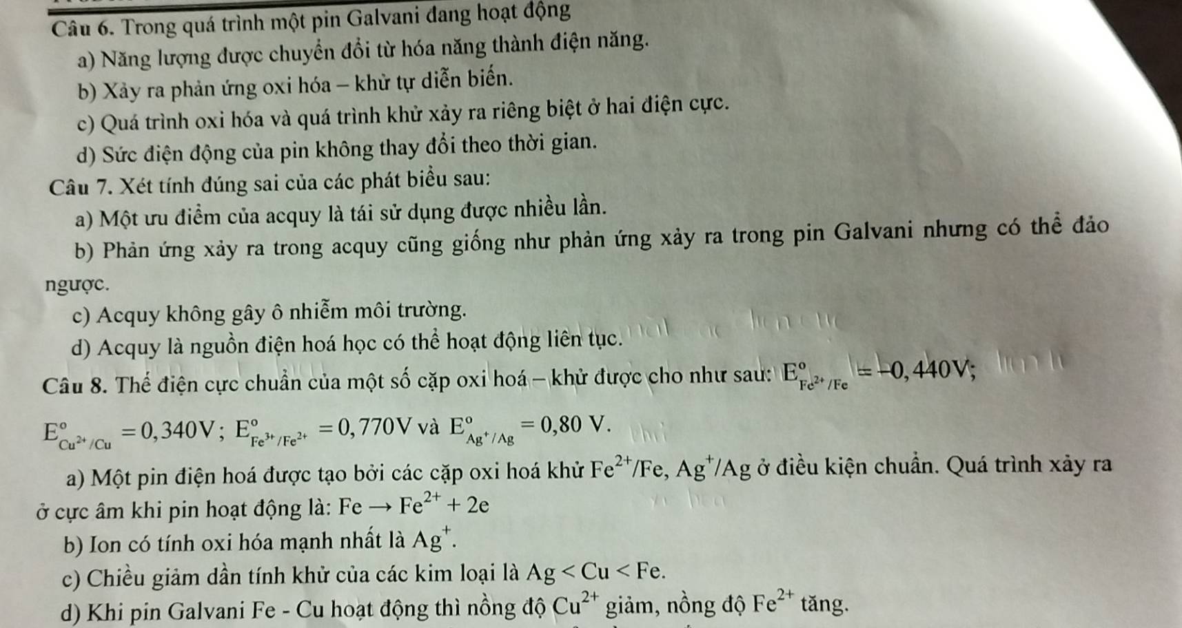 Trong quá trình một pin Galvani đang hoạt động
a) Năng lượng được chuyển đổi từ hóa năng thành điện năng.
b) Xảy ra phản ứng oxi hóa - khử tự diễn biến.
c) Quá trình oxi hóa và quá trình khử xảy ra riêng biệt ở hai điện cực.
d) Sức điện động của pin không thay đổi theo thời gian.
Câu 7. Xét tính đúng sai của các phát biểu sau:
a) Một ưu điểm của acquy là tái sử dụng được nhiều lần.
b) Phản ứng xảy ra trong acquy cũng giống như phản ứng xảy ra trong pin Galvani nhưng có thể đảo
ngược.
c) Acquy không gây ô nhiễm môi trường.
d) Acquy là nguồn điện hoá học có thể hoạt động liên tục.
Câu 8. Thể điện cực chuẩn của một số cặp oxi hoá - khử được cho như sau: E_Fe^(2+)/Fe^circ =-0,440V;
E_Cu^(2+)/Cu^circ =0,340V;E_Fe^(3+)/Fe^(2+)^circ =0,770V và E_Ag^+/Ag^circ =0,80V.
a) Một pin điện hoá được tạo bởi các cặp oxi hoá khử Fe^(2+)/Fe,Ag^+/Ag ở điều kiện chuẩn. Quá trình xảy ra
ở cực âm khi pin hoạt động là: Fe Fe^(2+)+2e
b) Ion có tính oxi hóa mạnh nhất là Ag^+.
c) Chiều giảm dần tính khử của các kim loại là Ag
d) Khi pin Galvani Fe - Cu hoạt động thì nồng độ Cu^(2+) giảm, nồng độ Fe^(2+) tǎng.