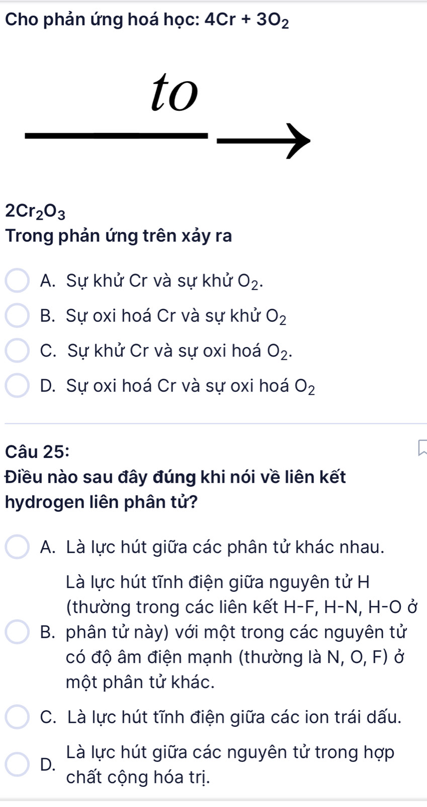 Cho phản ứng hoá học: 4Cr+3O_2
to
2Cr_2O_3
Trong phản ứng trên xảy ra
A. Sự khử Cr và sự khử O_2.
B. Sự oxi hoá Cr và sự khử O_2
C. Sự khử Cr và sự oxi hoá O_2.
D. Sự oxi hoá Cr và sự oxi hoá O_2
Câu 25:
Điều nào sau đây đúng khi nói về liên kết
hydrogen liên phân tử?
A. Là lực hút giữa các phân tử khác nhau.
Là lực hút tĩnh điện giữa nguyên tử H
(thường trong các liên kết H-F F, H−N, H-O ở
B. phân tử này) với một trong các nguyên tử
có độ âm điện mạnh (thường là N, O, F) ở
một phân tử khác.
C. Là lực hút tĩnh điện giữa các ion trái dấu.
Là lực hút giữa các nguyên tử trong hợp
D.
chất cộng hóa trị.