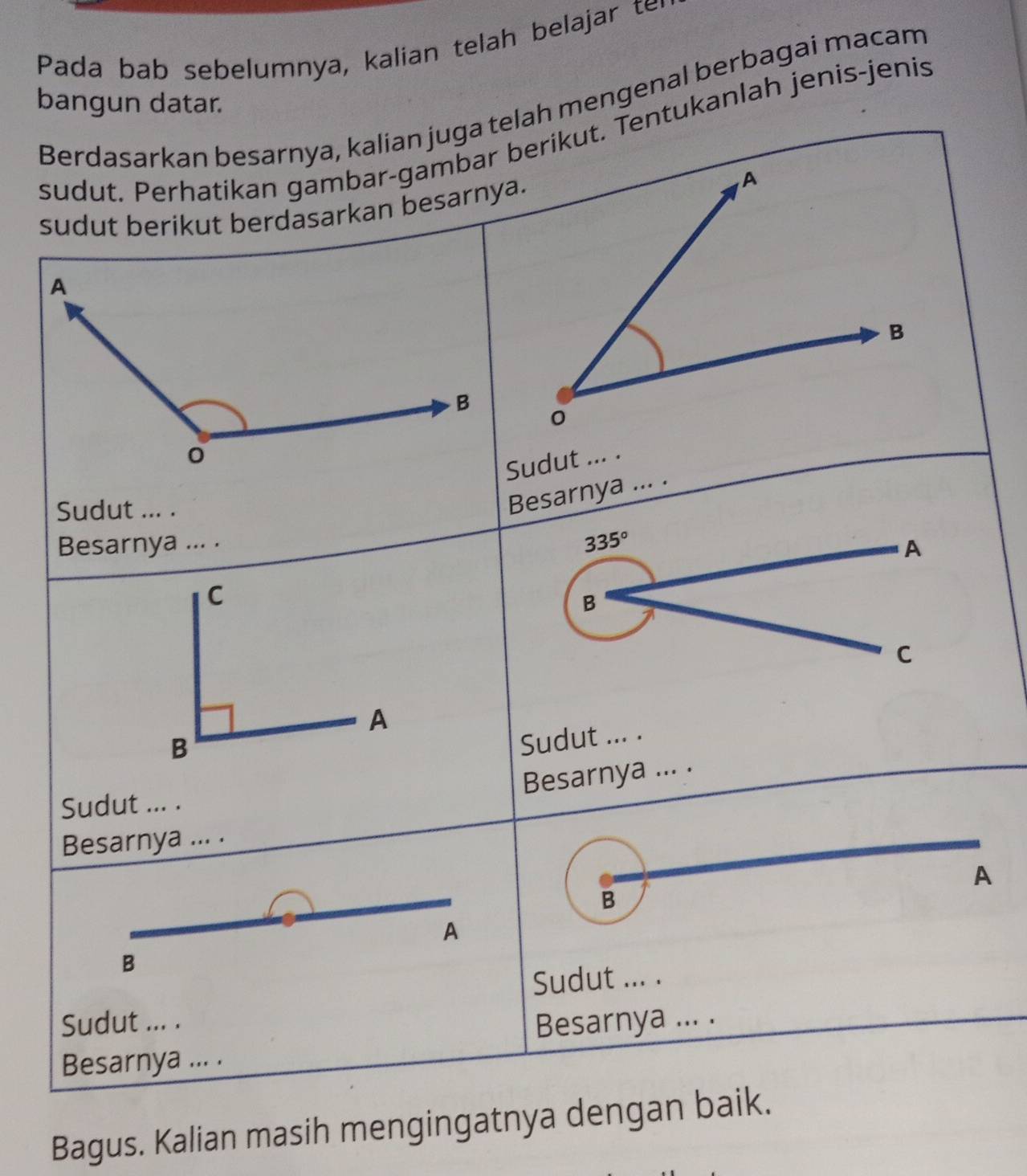 Pada bab sebelumnya, kalian telah belajar te 
Berdasarkan besarnya, kalian juga telah mengenal berbagai macam 
bangun datar. 
sudut. Perhatikan gambar-gambar berikut. Tentukanlah jenis-jenis 
sudut berikut berdasarkan besarnya. A 
B 
0 
Sudut ... . 
Sudut ... . 
Besarnya ... . 
Besarnya ... .
335°
A 
C 
B 
C 
A 
B 
Sudut ... . 
Besarnya ... . 
Sudut ... . 
Besarnya ... . 
A 
B 
A 
B 
Sudut ... . 
Sudut ... . 
Besarnya ... . Besarnya ... . 
Bagus. Kalian masih mengingatnya dengan baik.