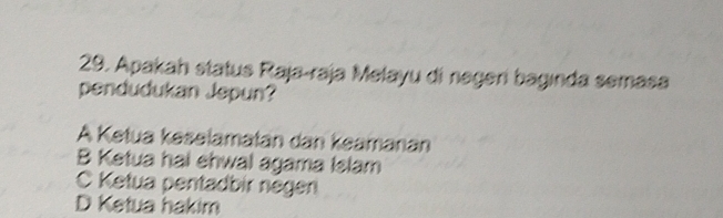 Apakah status Raja-raja Melayu di negeri baginda semasa
pendudukan Jepun?
A Ketua keselamatán dan keamanan
B Ketua hai ehwal agama Islam
C Ketua pentadbir negen
D Ketua hakim