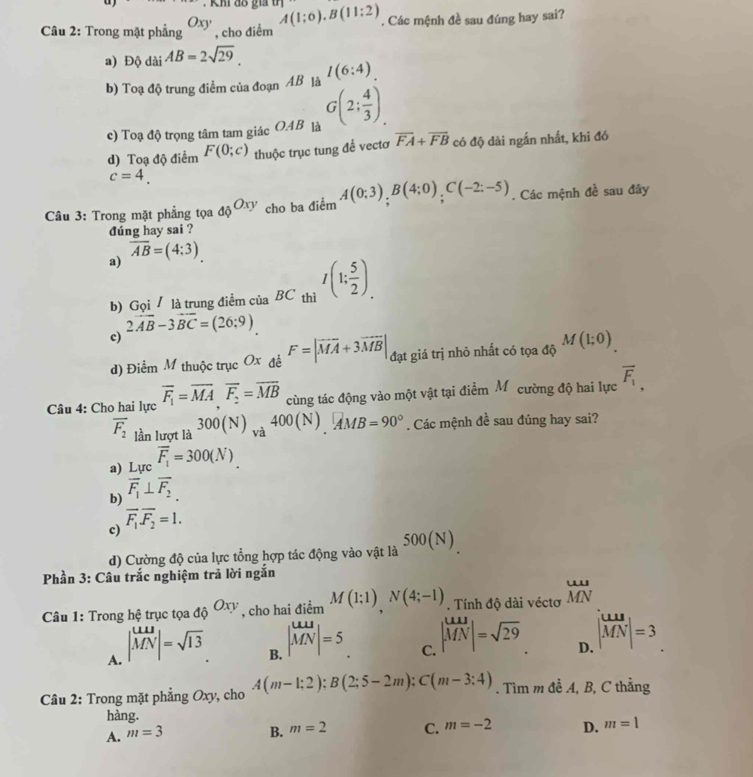 Khi đồ gia A(1:0),B(11:2)
Câu 2: Trong mặt phẳng Oxy , cho điểm . Các mệnh đề sau đúng hay sai?
a) Độ dài AB=2sqrt(29).
b) Toạ độ trung điểm của đoạn AB là I(6:4).
c) Toạ độ trọng tâm tam giác O.AB là G(2; 4/3 ),
d) Toạ độ điểm F(0;c) thuộc trục tung để vectơ overline FA+overline FB có độ dài ngắn nhất, khi đó
c=4.
Câu 3: Trong mặt phẳng tọa _dhat QOxy cho ba điểm A(0;3);B(4;0);C(-2:-5). Các mệnh đề sau đây
đúng hay sai ?
a) overline AB=(4:3).
b) Gọi / là trung điểm của BC thì I(1; 5/2 ).
2vector AB-3vector BC=(26;9)
c)
d) Điểm M thuộc trục Ox đề F=|vector MA+3vector MB| đạt giá trị nhỏ nhất có tọa độ M(1;0).
Câu 4: Cho hai lực overline F_1=overline MA,overline F_2=overline MB cùng tác động vào một vật tại điểm Mỹ cường độ hai lực overline F_1,
overline F_2 lần lượt là 300(N)_va400(N)_.4MBMB=90°. Các mệnh đề sau đúng hay sai?
a) Lucoverline F_1=300(N).
b) overline F_1⊥ overline F_2.
c) overline F_1overline F_2=1.
d) Cường độ của lực tổng hợp tác động vào vật là 500(N)
Phần 3: Câu trắc nghiệm trả lời ngắn
Câu 1: Trong hệ trục tọa _dhat QOxy , cho hai điểm M(1;1)N(4;-1). Tính độ dài véctơ beginarrayr LU MNendarray
A. | uu/MN |=sqrt(13)
B. |vector MN|=5
C. | MN/MN |=sqrt(29)
D. |vector MN|=3
Câu 2: Trong mặt phẳng Oxy, cho A(m-1;2);B(2;5-2m);C(m-3:4). Tìm m đề A, B, C thằng
hàng.
C.
A. m=3 B. m=2 m=-2
D. m=1