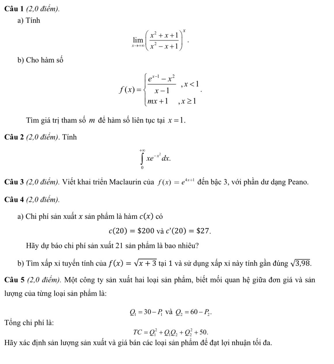 (2,0 điểm).
a) Tính
limlimits _xto +∈fty ( (x^2+x+1)/x^2-x+1 )^x.
b) Cho hàm số
f(x)=beginarrayl  (e^(x-1)-x^2)/x-1 ,x<1 mx+1,x≥ 1endarray. .
Tìm giá trị tham số m để hàm số liên tục tại x=1.
Câu 2 (2,0 điểm). Tính
∈tlimits _0^((+∈fty)xe^-x^2)dx.
Câu 3 (2,0 điểm). Viết khai triển Maclaurin của f(x)=e^(4x+1) đến bậc 3, với phần dư dạng Peano.
Câu 4 (2,0 điểm).
a) Chi phí sản xuất x sản phẩm là hàm c(x) có
c(20)=$200 và c'(20)=$27.
Hãy dự báo chi phí sản xuất 21 sản phẩm là bao nhiêu?
b) Tìm xấp xỉ tuyến tính của f(x)=sqrt(x+3)tai 1 và sử dụng xấp xỉ này tính gần đúng sqrt(3,98).
Câu 5 (2,0 điểm). Một công ty sản xuất hai loại sản phẩm, biết mối quan hệ giữa đơn giá và sản
lượng của từng loại sản phẩm là:
Q_1=30-P_1 và Q_2=60-P_2.
Tổng chi phí là:
TC=Q_1^(2+Q_1)Q_2+Q_2^2+50.
Hãy xác định sản lượng sản xuất và giá bán các loại sản phẩm để đạt lợi nhuận tối đa.