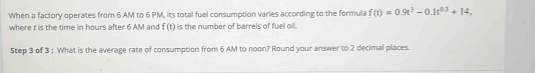 When a factory operates from 6 AM to 6 PM, its total fuel consumption varies according to the formula f(t)=0.9t^3-0.1t^(0.3)+14, 
where t is the time in hours after 6 AM and f(t) is the number of barrels of fuel oil. 
Step 3 of 3 : What is the average rate of consumption from 6 AM to noon? Round your answer to 2 decimal places.