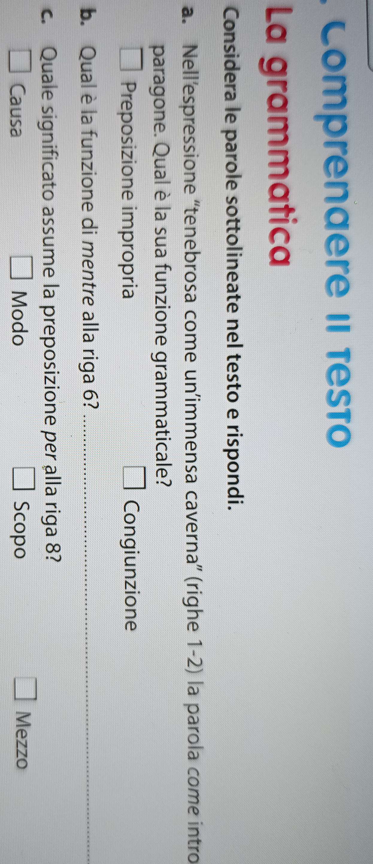 Comprenaere II Testo
La grammatica
Considera le parole sottolineate nel testo e rispondi.
a. Nell'espressione ''tenebrosa come un'immensa caverna” (righe 1-2) la parola come intro
paragone. Qual è la sua funzione grammaticale?
□
Preposizione impropria Congiunzione
b. Qual è la funzione di mentre alla riga 6?_
_
c. Quale significato assume la preposizione per alla riga 8?
□
= □ /□   Causa Modo Scopo Mezzo