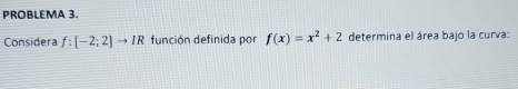 PROBLEMA 3. 
Considera f:[-2;2]to IR función definida por f(x)=x^2+2 determina el área bajo la curva: