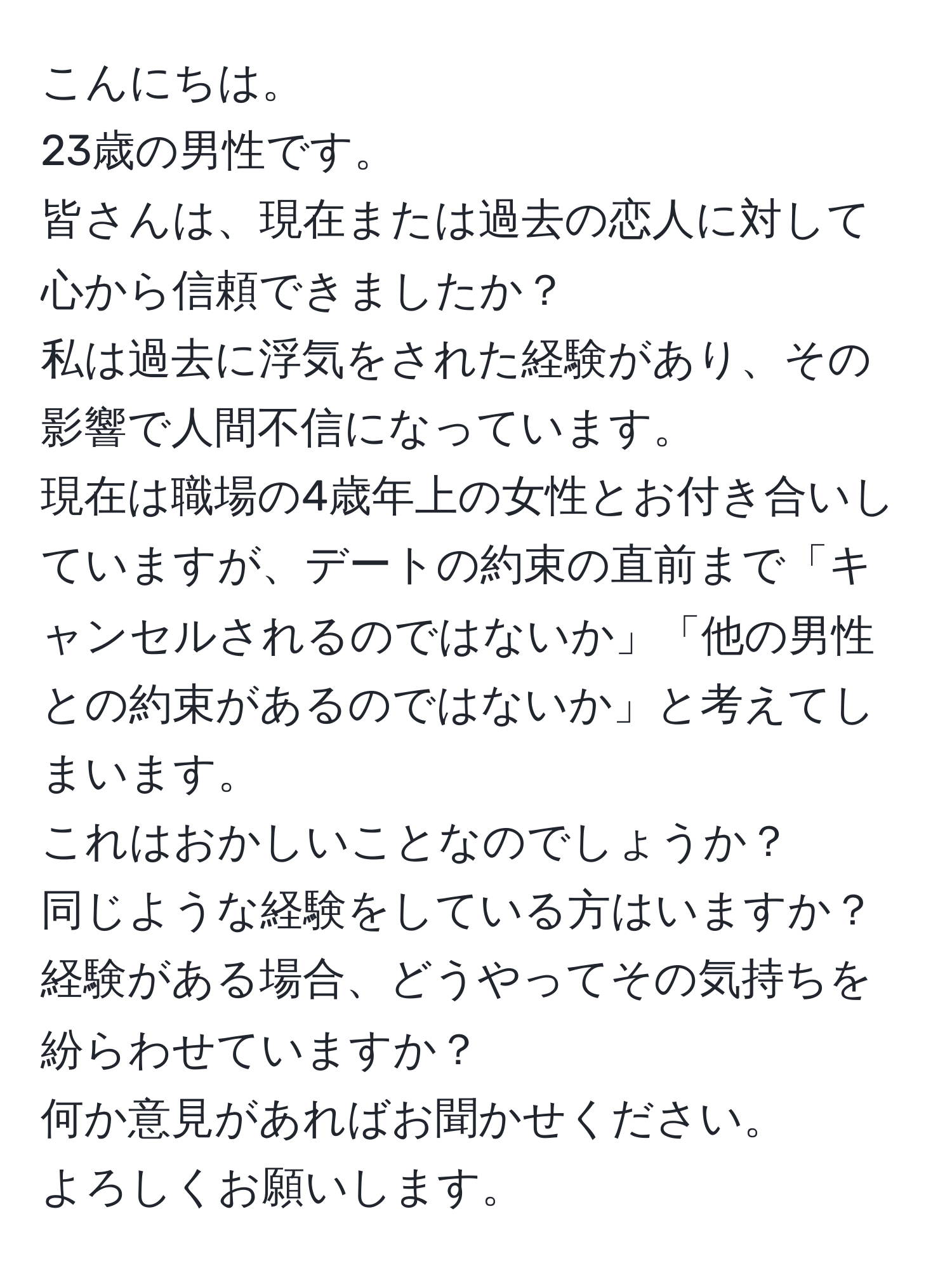 こんにちは。  
23歳の男性です。  
皆さんは、現在または過去の恋人に対して心から信頼できましたか？  
私は過去に浮気をされた経験があり、その影響で人間不信になっています。  
現在は職場の4歳年上の女性とお付き合いしていますが、デートの約束の直前まで「キャンセルされるのではないか」「他の男性との約束があるのではないか」と考えてしまいます。  
これはおかしいことなのでしょうか？  
同じような経験をしている方はいますか？経験がある場合、どうやってその気持ちを紛らわせていますか？  
何か意見があればお聞かせください。  
よろしくお願いします。