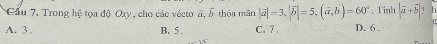 Cầu 7. Trong hệ tọa độ Oxy , cho các véctơ vector a, vector b thỏa mãn |vector a|=3, |vector b|=5, (vector a,vector b)=60°. Tính |vector a+vector b| ? h
A. 3. B. 5. C. 7. D. 6.