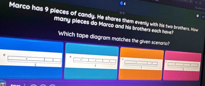 Marco has 9 pieces of candy. He shares them evenly with his two brothers. How
many pieces do Marco and his brothers each have?
Which tape diagram matches the given scenario?
B
A
1
D
.
z
5
9
9