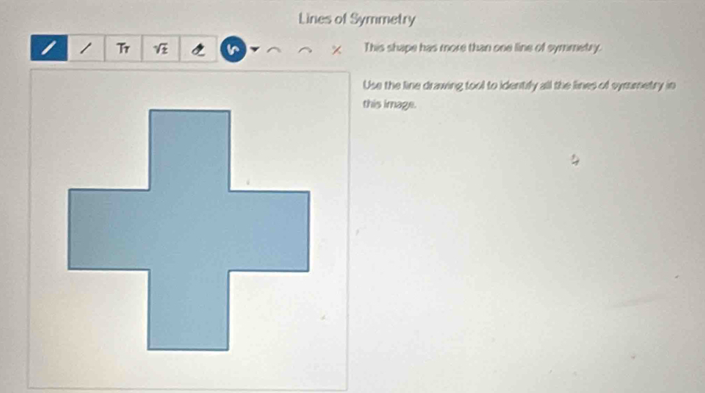 Lines of Symmetry 
/ Tr ^ This shape has more than one line of symmetry. 
Use the line drawing tool to identify all the lines of symumetry in 
this image.