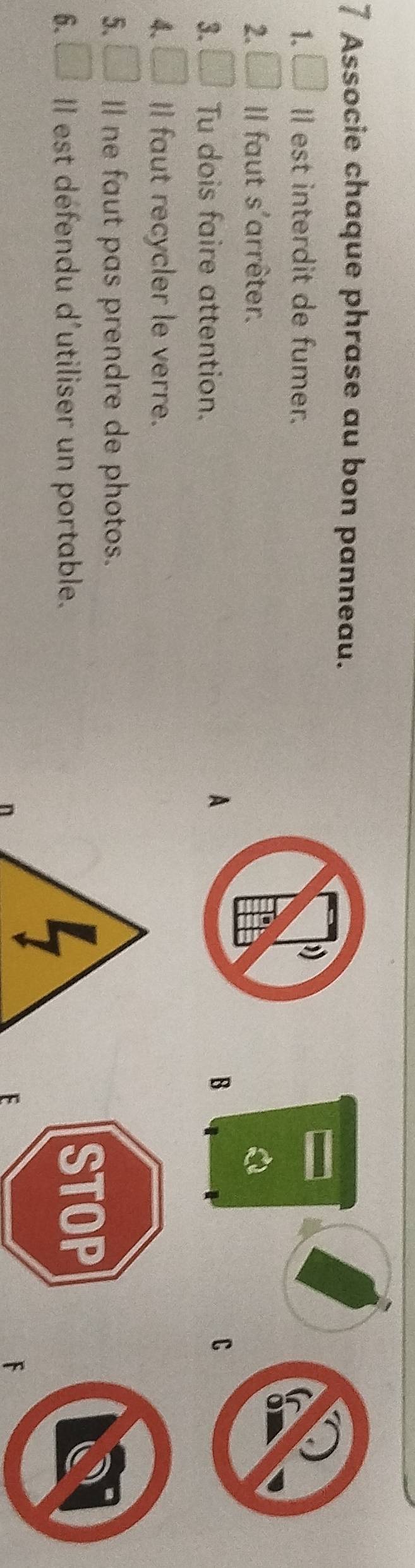 Associe chaque phrase au bon panneau. 
1. Il est interdit de fumer. 
2. Il faut s'arrêter. 
3. □^O Tu dois faire attention. 
A 
B 
C 
4. □ II faut recycler le verre. 
5. □ Il ne faut pas prendre de photos. 
6. □ Il est défendu d'utiliser un portable. 
F
