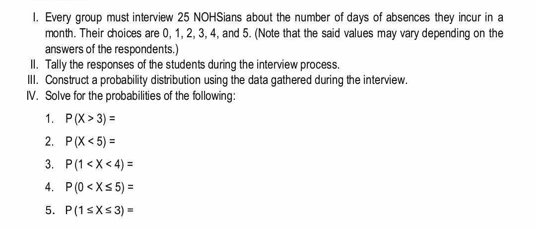 Every group must interview 25 NOHSians about the number of days of absences they incur in a
month. Their choices are 0, 1, 2, 3, 4, and 5. (Note that the said values may vary depending on the 
answers of the respondents.) 
II. Tally the responses of the students during the interview process. 
III. Construct a probability distribution using the data gathered during the interview. 
IV. Solve for the probabilities of the following: 
1. P(X>3)=
2. P(X<5)=
3. P(1
4. P(0
5. P(1≤ X≤ 3)=