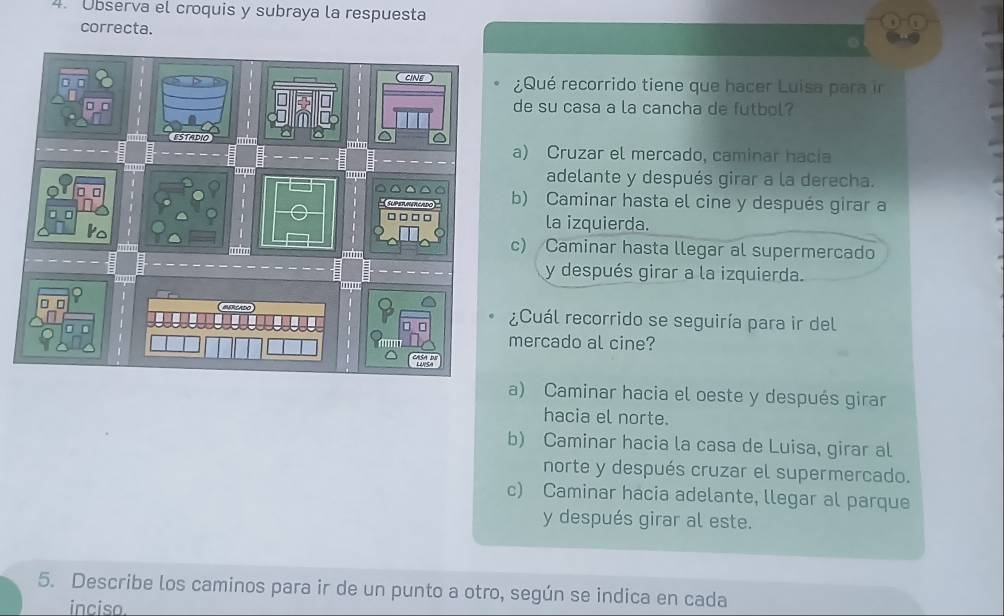 Ubserva el croquis y subraya la respuesta
correcta.
¿Qué recorrido tiene que hacer Luisa para ir
de su casa a la cancha de futbol?
a) Cruzar el mercado, caminar hacia
adelante y después girar a la derecha.
b) Caminar hasta el cine y después girar a
la izquierda.
c) Caminar hasta llegar al supermercado
y después girar a la izquierda.
¿Cuál recorrido se seguiría para ir del
mercado al cine?
a) Caminar hacia el oeste y después girar
hacia el norte.
b) Caminar hacia la casa de Luisa, girar al
norte y después cruzar el supermercado.
c) Caminar hacia adelante, llegar al parque
y después girar al este.
5. Describe los caminos para ir de un punto a otro, según se indica en cada
inciso