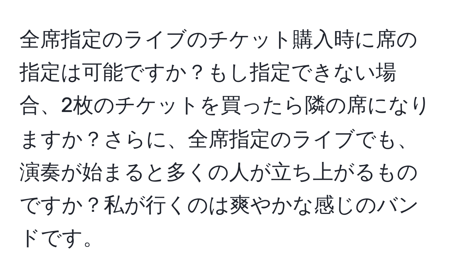 全席指定のライブのチケット購入時に席の指定は可能ですか？もし指定できない場合、2枚のチケットを買ったら隣の席になりますか？さらに、全席指定のライブでも、演奏が始まると多くの人が立ち上がるものですか？私が行くのは爽やかな感じのバンドです。