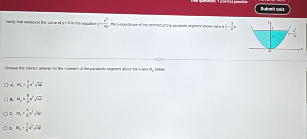 mis queston: 1 point(s) possible
Submit quiz
Verify that whatever the value of p>0 In the equation y= x^2/4p  , the y-coordinate of the centroid of the parabolic segment shown here is overline y= 3/5 a
Choose the correct answer for the moment of the parabolic segment about the x-axis M, below.
A. M_x= 2/5 a^2sqrt(ap)
B. M_x= 8/5 a^2sqrt(ap)
C. M_x= 4/5 a^2sqrt(ap)
D. M_x= 1/5 a^2sqrt(ap)