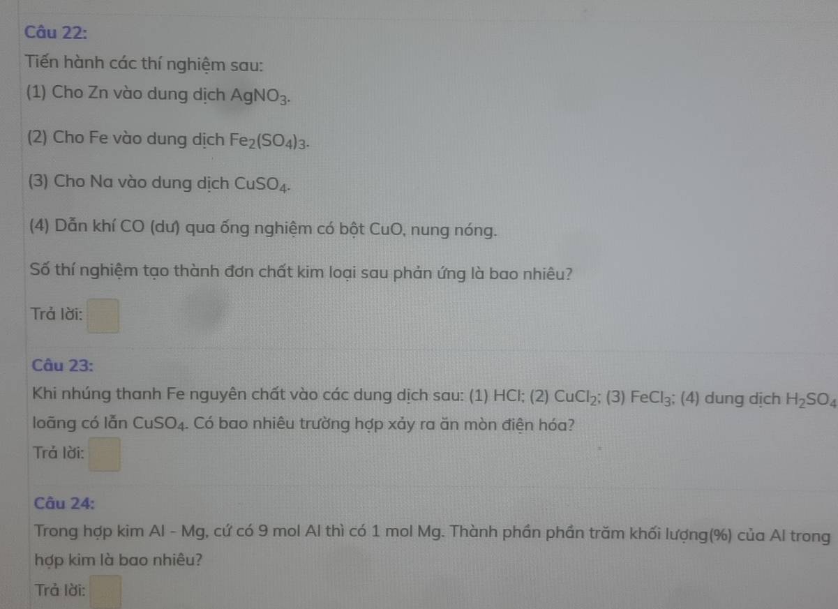 Tiến hành các thí nghiệm sau: 
(1) Cho Zn vào dung dịch AgNO_3. 
(2) Cho Fe vào dung dịch Fe_2(SO_4)_3. 
(3) Cho Na vào dung dịch CuSO_4. 
(4) Dẫn khí CO (dư) qua ống nghiệm có bột CuO, nung nóng. 
Số thí nghiệm tạo thành đơn chất kim loại sau phản ứng là bao nhiêu? 
Trả lời: 
Câu 23: 
Khi nhúng thanh Fe nguyên chất vào các dung dịch sau: (1) HCl; (2) CuCl_2; x FeCl_3; (4) dung dịch H_2SO_4
loāng có lẫn CuSO_4. Có bao nhiêu trường hợp xảy ra ăn mòn điện hóa? 
Trả lời: 
Câu 24: 
Trong hợp kim Al - Mg, cứ có 9 mol Al thì có 1 mol Mg. Thành phần phần trăm khối lượng(%) của Al trong 
hợp kim là bao nhiêu? 
Trả lời: