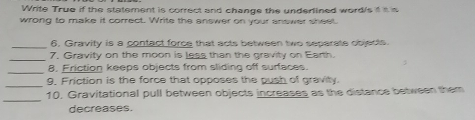 Write True if the statement is correct and change the underlined word/s if it is 
wrong to make it correct. Write the answer on your answer sheet. 
_6. Gravity is a contact force that acts between two separate objects. 
_7. Gravity on the moon is less than the gravity on Earth. 
_8. Friction keeps objects from sliding off surfaces. 
_ 
9. Friction is the force that opposes the push of gravity. 
_ 
10. Gravitational pull between objects increases as the distance between them 
decreases.