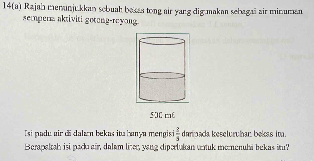 14(a) Rajah menunjukkan sebuah bekas tong air yang digunakan sebagai air minuman 
sempena aktiviti gotong-royong.
500 ml
Isi padu air di dalam bekas itu hanya mengisi  2/5  daripada keseluruhan bekas itu. 
Berapakah isi padu air, dalam liter, yang diperlukan untuk memenuhi bekas itu?