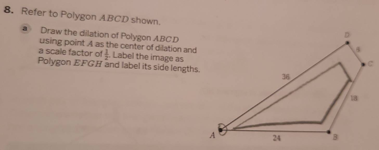 Refer to Polygon ABCD shown. 
a Draw the dilation of Polygon ABCD
using point A as the center of dilation and 
a scale factor of  1/2 . Label the image as 
Polygon EFGH and label its side lengths.