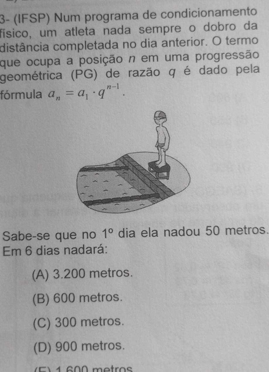 3- (IFSP) Num programa de condicionamento
físico, um atleta nada sempre o dobro da
distância completada no dia anterior. O termo
que ocupa a posição n em uma progressão
geométrica (PG) de razão q é dado pela
fórmula a_n=a_1· q^(n-1). 
Sabe-se que no 1° dia ela nadou 50 metros.
Em 6 dias nadará:
(A) 3.200 metros.
(B) 600 metros.
(C) 300 metros.
(D) 900 metros.