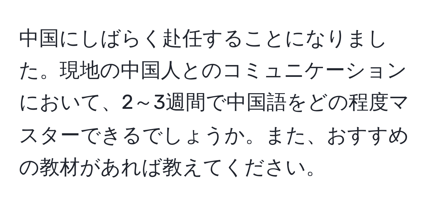 中国にしばらく赴任することになりました。現地の中国人とのコミュニケーションにおいて、2～3週間で中国語をどの程度マスターできるでしょうか。また、おすすめの教材があれば教えてください。