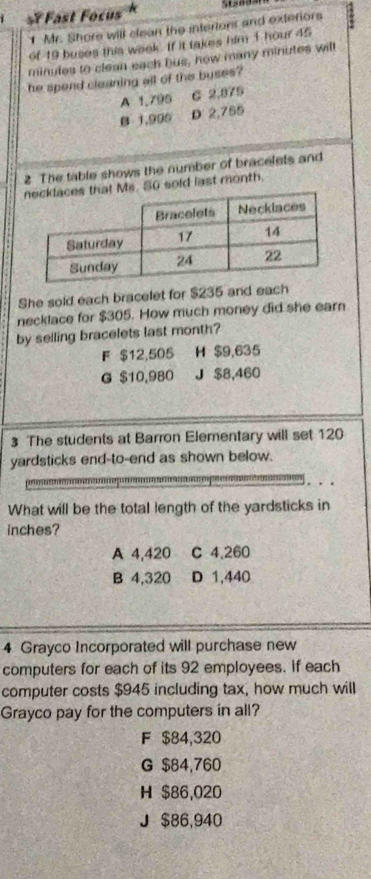 Fast Focus
1 Mr. Shore will clean the interiors and exteriors
of 19 buses this week. If it takes him 1 hour 45
minules to clean each bus, how many minutes will
he spend cleaning all of the buses?
A 1.795 6 2,879
B 1,900 D 2,755
2 The table shows the number of bracelets and
. 50 soid last month.
She sold each bracelet for $235 and each
necklace for $305. How much money did she earn
by selling bracelets last month?
F $12,505 H $9,635
G $10,980 J $8,460
3 The students at Barron Elementary will set 120
yardsticks end-to-end as shown below.

What will be the total length of the yardsticks in
inches?
A 4,420 C 4,260
B 4,320 D 1,440
4 Grayco Incorporated will purchase new
computers for each of its 92 employees. If each
computer costs $945 including tax, how much will
Grayco pay for the computers in all?
F $84,320
G $84,760
H $86,020
J $86,940