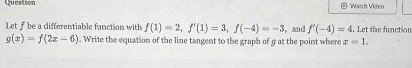 Question Watch Video 
Let f be a differentiable function with f(1)=2, f'(1)=3, f(-4)=-3 , and f'(-4)=4. Let the function
g(x)=f(2x-6). Write the equation of the line tangent to the graph of g at the point where x=1.