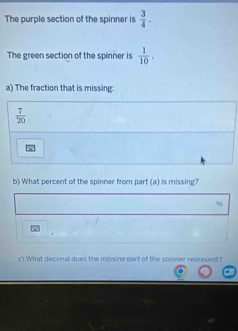 The purple section of the spinner is  3/4 . 
The green section of the spinner is  1/10 , 
a) The fraction that is missing:
 7/20 
b) What percent of the spinner from part (a) is missing?
%
 
c) What decimal does the missing part of the spinner represent?