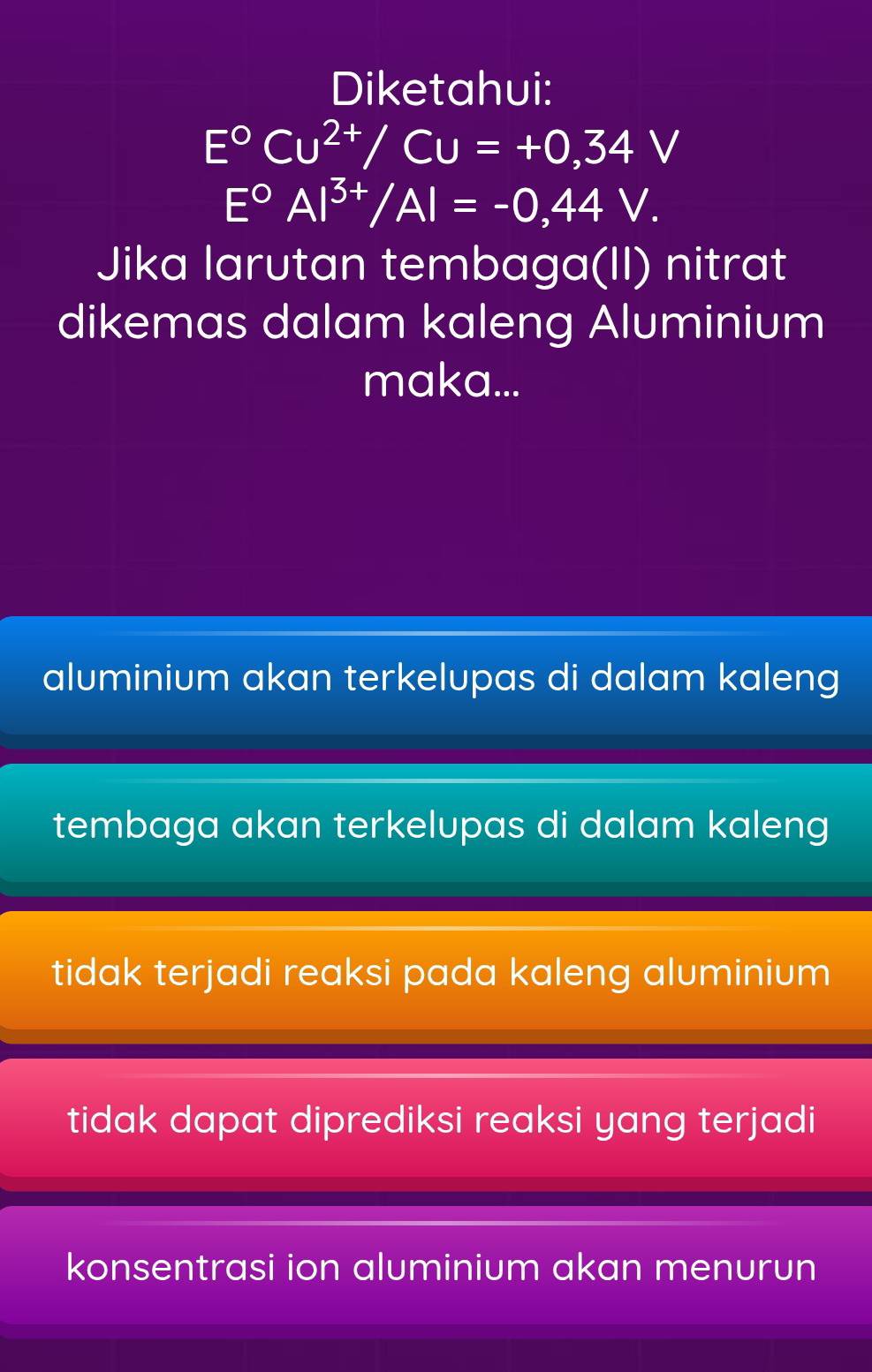 Diketahui:
E°Cu^(2+)/Cu=+0,34V
E°AI^(3+)/AI=-0,44V. 
Jika larutan tembaga(II) nitrat
dikemas dalam kaleng Aluminium
maka...
aluminium akan terkelupas di dalam kaleng
tembaga akan terkelupas di dalam kaleng
tidak terjadi reaksi pada kaleng aluminium
tidak dapat diprediksi reaksi yang terjadi
konsentrasi ion aluminium akan menurun