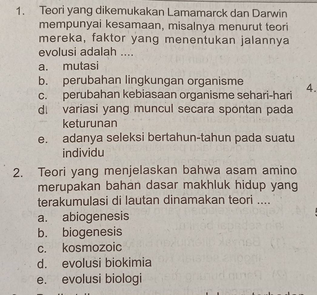 Teori yang dikemukakan Lamamarck dan Darwin
mempunyai kesamaan, misalnya menurut teori
mereka, faktor yang menentukan jalannya
evolusi adalah ....
a. mutasi
b. perubahan lingkungan organisme
4.
c. perubahan kebiasaan organisme sehari-hari
d. variasi yang muncul secara spontan pada
keturunan
e. adanya seleksi bertahun-tahun pada suatu
individu
2. Teori yang menjelaskan bahwa asam amino
merupakan bahan dasar makhluk hidup yang
terakumulasi di lautan dinamakan teori ....
a. abiogenesis
b. biogenesis
c. kosmozoic
d. evolusi biokimia
e. evolusi biologi