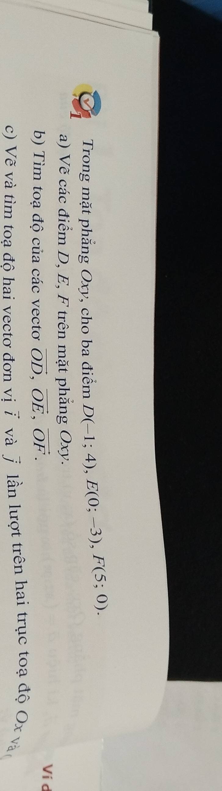 Trong mặt phẳng Oxy, cho ba điểm D(-1;4), E(0;-3), F(5;0). 
a) Vẽ các điểm D, E, F trên mặt phẳng Oxy. 
b) Tìm toạ độ của các vectơ vector OD, vector OE, vector OF. 
Ví d
c) Vẽ và tìm toạ độ hai vectơ đơn vivector i và overline J * lần lượt trên hai trục toạ độ Ox vàn