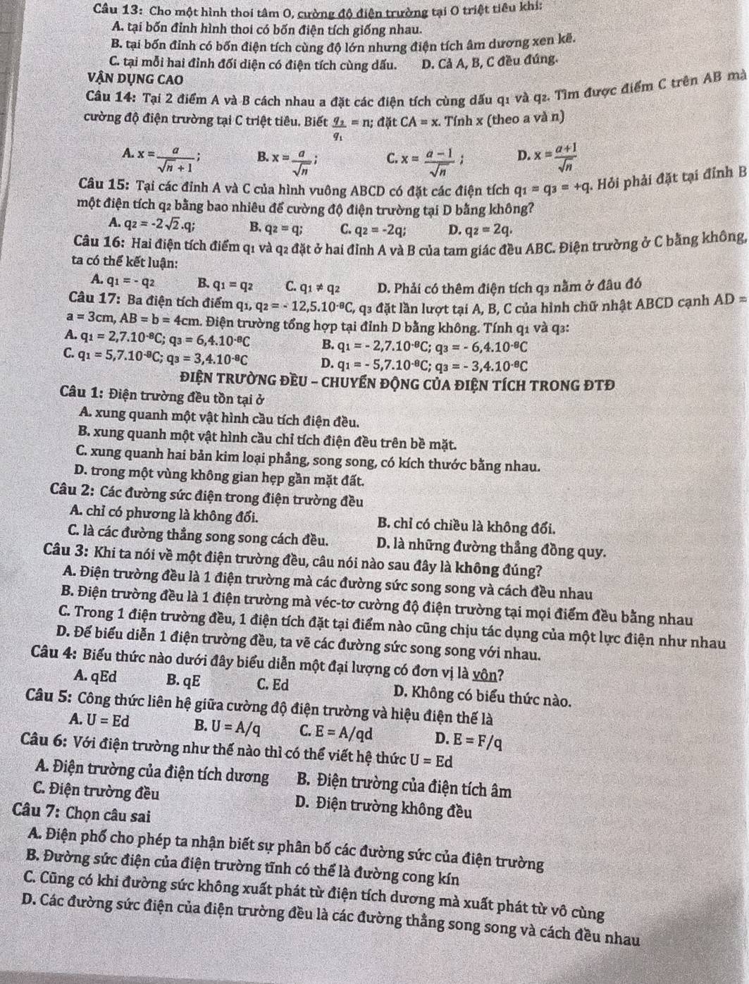 Cho một hình thoi tâm O, cường độ điện trường tại O triệt tiêu khi:
A. tại bốn đỉnh hình thoi có bốn điện tích giống nhau.
B. tại bốn đỉnh có bốn điện tích cùng độ lớn nhưng điện tích âm dương xen kế.
C. tại mỗi hai đỉnh đối diện có điện tích cùng dấu. D. Cả A, B, C đều đúng.
VậN DỤNG CAO
Câu 14: Tại 2 điểm A và B cách nhau a đặt các điện tích cùng dấu q1 và q₂. Tìm được điểm C trên AB mà
cường độ điện trường tại C triệt tiêu. Biết frac q_2q_1=n;d)itCA=x. Tính x (theo a và n)
A. x= a/sqrt(n)+1  x= (a+1)/sqrt(n) 
B. x= a/sqrt(n)  x= (a-1)/sqrt(n) ; D.
C.
Câu 15: Tại các đỉnh A và C của hình vuông ABCD có đặt các điện tích q_1=q_3=+q *. Hỏi phải đặt tại đỉnh B
một điện tích q2 bằng bao nhiêu đế cường độ điện trường tại D bằng không?
A. q_2=-2sqrt(2).q; B. q_2=q; C. q_2=-2q; D. qz=2q.
Câu 16: Hai điện tích điểm q1 và q2 đặt ở hai đỉnh A và B của tam giác đều ABC. Điện trường ở C bằng không,
ta có thể kết luận:
A. q_1=-q_2 B. q_1=q_2 C. q_1!= q_2 D. Phải có thêm điện tích q₃ nằm ở đâu đó
Câu 17: Ba điện tích điểm q_1,q_2=-12,5.10^(-8)C 6, q3 đặt lần lượt tại A, B, C của hình chữ nhật ABCD cạnh AD=
a=3cm,AB=b=4cm 1. Điện trường tổng hợp tại đỉnh D bằng không. Tính q1 và q3:
A. q_1=2,7.10^(-8)C;q_3=6,4.10^(-8)C B. q_1=-2,7.10^(-8)C;q_3=-6,4.10^(-8)C
C. q_1=5,7.10^(-8)C;q_3=3,4.10^(-8)C D. q_1=-5,7.10^(-8)C;q_3=-3,4.10^(-8)C
điệN TRườNG ĐềU - CHUYểN ĐộNG CủA đIệN tíCH tRONG ĐTĐ
Câu 1: Điện trường đều tồn tại ở
A. xung quanh một vật hình cầu tích điện đều.
B. xung quanh một vật hình cầu chỉ tích điện đều trên bề mặt.
C. xung quanh hai bản kim loại phầng, song song, có kích thước bằng nhau.
D. trong một vùng không gian hẹp gần mặt đất.
Câu 2: Các đường sức điện trong điện trường đều
A. chỉ có phương là không đổi. B. chỉ có chiều là không đổi.
C. là các đường thẳng song song cách đều. D. là những đường thẳng đồng quy.
Câu 3: Khi ta nói về một điện trường đều, câu nói nào sau đây là không đúng?
A. Điện trường đều là 1 điện trường mà các đường sức song song và cách đều nhau
B. Điện trường đều là 1 điện trường mà véc-tơ cường độ điện trường tại mọi điểm đều bằng nhau
C. Trong 1 điện trường đều, 1 điện tích đặt tại điểm nào cũng chịu tác dụng của một lực điện như nhau
D. Đế biểu diễn 1 điện trường đều, ta vẽ các đường sức song song với nhau.
Câu 4: Biểu thức nào dưới đây biểu diễn một đại lượng có đơn vị là vôn?
A. qEd B. qE C. Ed D. Không có biểu thức nào.
Câu 5: Công thức liên hệ giữa cường độ điện trường và hiệu điện thế là
A. U=Ed B. U=A/q C. E=A/qd D. E=F/q
Câu 6: Với điện trường như thế nào thì có thể viết hệ thức U=Ed
A. Điện trường của điện tích dương B. Điện trường của điện tích âm
C. Điện trường đều D. Điện trường không đều
Câu 7: Chọn câu sai
A. Điện phố cho phép ta nhận biết sự phân bố các đường sức của điện trường
B. Đường sức điện của điện trường tĩnh có thể là đường cong kín
C. Cũng có khi đường sức không xuất phát từ điện tích dương mà xuất phát từ vô cùng
D. Các đường sức điện của điện trường đều là các đường thằng song song và cách đều nhau