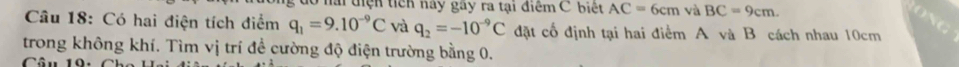 điện tich này gây ra tại điểm C biệt AC=6cm và BC=9cm. 
Câu 18: Có hai điện tích điểm q_1=9.10^(-9)C và q_2=-10^(-9)C đặt cố định tại hai điểm A và B cách nhau 10cm
trong không khí. Tìm vị trí đề cường độ điện trường bằng 0. 
Câu 19.