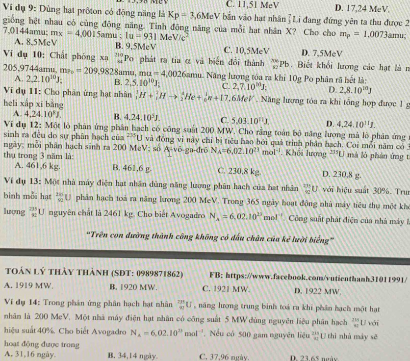 3.98 Mey C. 11,51 MeV D. 17,24 MeV.
Ví dụ 9: Dùng hạt prôton có động năng là Kp=3 MeV bǎn vào hạt nhân _3^(7I Li đang đứng yên ta thu được 2
giống hệt nhau có cùng động năng. Tính động năng của mỗi hạt nhân X? Cho cho m_p)=1,0073amu;
7,0144amu; mx=4,0015amu; 1u=931MeV/c^2
A. 8,5MeV B. 9,5MeV C. 10,5MeV D. 7,5MeV
Ví dụ 10: Chất phóng xạ _(84)^(210)Po a phát ra tia α và biến đồi thành _(82)^(206)Pb. Biết khối lượng các hạt là n
205,9744amu,mp_0=209,9828amu,mu=4,0026amu. Năng lượng tỏa ra khi 10g Po phân rã hết là:
A. 2,2.10^(10)J; B. 2,5.10^(10)J; C. 2,7.10^(10)J; D. 2,8.10^(10)J
Ví dụ 11: Cho phản ứng hạt nhân _1^(3H+_1^2Hto _2^4He+_0^1n+17 ,6MeV . Năng lượng tỏa ra khi tổng hợp được 1 g
heli xấp xỉ bằng
A. 4,24.10^8)J. B. 4,24.10^5J. C. 5,03.10^(11)J. D. 4,24.10^(11)J.
Ví dụ 12: Một lò phản ứng phân hạch có công suất 200 MW. Cho rằng toàn bộ năng lượng mà lò phản ứng
sinh ra đều do sự phân hạch của^(235)U và đồng vị này chỉ bị tiêu hao bởi quá trình phân hạch. Coi mỗi năm có 3
ngày; mỗi phân hạch sinh ra 200 MeV; số A-vô-ga-đrô N_A=6,02.10^(23)mol^(-1). Khối lượng 235U
thụ trong 3 năm là: mà lò phản ứng t
A. 461,6 kg. B. 461,6 g. C. 230,8 kg.
D. 230,8 g.
Ví dụ 13: Một nhà máy điện hạt nhân dùng năng lượng phân hạch của hạt nhân _(92)^(235)U với hiệu suất 30%. Trui
bình mỗi hạt _(92)^(235)U phân hạch toả ra năng lượng 200 MeV. Trong 365 ngày hoạt động nhà máy tiêu thụ một khô
lượng _(92)^(235)U nguyên chất là 2461 kg. Cho biết Avogadro N_A=6,02.10^(23)mol^(-1). Công suất phát điện của nhà máy .
“Trên con đường thành công không có dấu chân của kẻ lười biếng”
toán lý thày thành (SĐT: 0989871862) FB: https://www.facebook.com/vutienthanh31011991/
A. 1919 MW. B. 1920 MW. C. 1921 MW. D. 1922 MW.
Ví dụ 14: Trong phản ứng phân hạch hạt nhân _(92)^(235)U , năng lượng trung bình toá ra khi phân hạch một hạt
nhân là 200 MeV. Một nhà máy điện hạt nhân có công suất 5 MW dùng nguyên liệu phân hạch  235/92 U với
hiệu suất 40%. Cho biết Avogadro N_A=6,02.10^(23)mol^(-1). Nếu có 500 gam nguyên liệu _(92)^(235)U thì nhà máy sẽ
hoạt động được trong
A. 31,16 ngày. B. 34,14 ngày. C. 37,96 ngày. D. 23.65 ngày